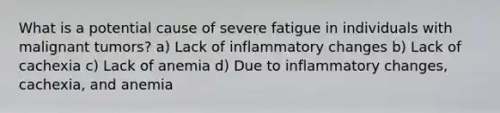 What is a potential cause of severe fatigue in individuals with malignant tumors? a) Lack of inflammatory changes b) Lack of cachexia c) Lack of anemia d) Due to inflammatory changes, cachexia, and anemia