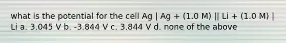 what is the potential for the cell Ag | Ag + (1.0 M) || Li + (1.0 M) | Li a. 3.045 V b. -3.844 V c. 3.844 V d. none of the above