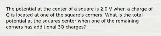 The potential at the center of a square is 2.0 V when a charge of Q is located at one of the square's corners. What is the total potential at the squares center when one of the remaining corners has additional 3Q charges?