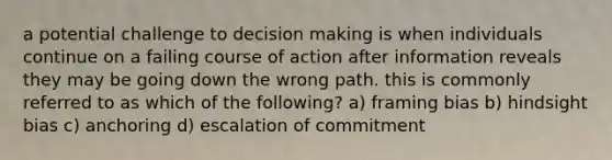 a potential challenge to decision making is when individuals continue on a failing course of action after information reveals they may be going down the wrong path. this is commonly referred to as which of the following? a) framing bias b) hindsight bias c) anchoring d) escalation of commitment