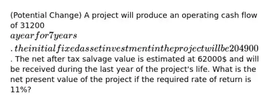 (Potential Change) A project will produce an operating cash flow of 31200a year for 7 years. the initial fixed asset investment in the project will be 204900. The net after tax salvage value is estimated at 62000 and will be received during the last year of the project's life. What is the net present value of the project if the required rate of return is 11%?