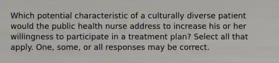 Which potential characteristic of a culturally diverse patient would the public health nurse address to increase his or her willingness to participate in a treatment plan? Select all that apply. One, some, or all responses may be correct.