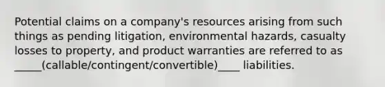 Potential claims on a company's resources arising from such things as pending litigation, environmental hazards, casualty losses to property, and product warranties are referred to as _____(callable/contingent/convertible)____ liabilities.