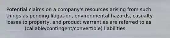 Potential claims on a company's resources arising from such things as pending litigation, environmental hazards, casualty losses to property, and product warranties are referred to as _______ (callable/contingent/convertible) liabilities.