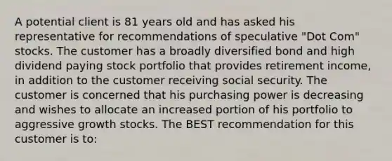 A potential client is 81 years old and has asked his representative for recommendations of speculative "Dot Com" stocks. The customer has a broadly diversified bond and high dividend paying stock portfolio that provides retirement income, in addition to the customer receiving social security. The customer is concerned that his purchasing power is decreasing and wishes to allocate an increased portion of his portfolio to aggressive growth stocks. The BEST recommendation for this customer is to: