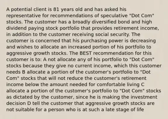 A potential client is 81 years old and has asked his representative for recommendations of speculative "Dot Com" stocks. The customer has a broadly diversified bond and high dividend paying stock portfolio that provides retirement income, in addition to the customer receiving social security. The customer is concerned that his purchasing power is decreasing and wishes to allocate an increased portion of his portfolio to aggressive growth stocks. The BEST recommendation for this customer is to: A not allocate any of his portfolio to "Dot Com" stocks because they give no current income, which this customer needs B allocate a portion of the customer's portfolio to "Dot Com" stocks that will not reduce the customer's retirement income below the amount needed for comfortable living C allocate a portion of the customer's portfolio to "Dot Com" stocks as dictated by the customer, since he is making the investment decision D tell the customer that aggressive growth stocks are not suitable for a person who is at such a late stage of life