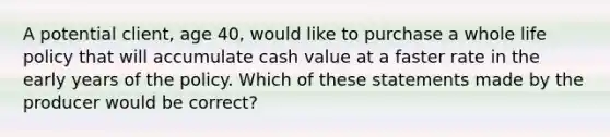 A potential client, age 40, would like to purchase a whole life policy that will accumulate cash value at a faster rate in the early years of the policy. Which of these statements made by the producer would be correct?