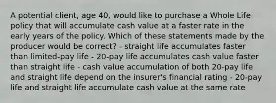 A potential client, age 40, would like to purchase a Whole Life policy that will accumulate cash value at a faster rate in the early years of the policy. Which of these statements made by the producer would be correct? - straight life accumulates faster than limited-pay life - 20-pay life accumulates cash value faster than straight life - cash value accumulation of both 20-pay life and straight life depend on the insurer's financial rating - 20-pay life and straight life accumulate cash value at the same rate