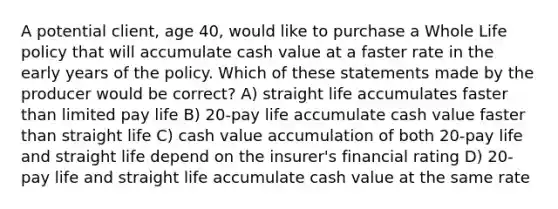 A potential client, age 40, would like to purchase a Whole Life policy that will accumulate cash value at a faster rate in the early years of the policy. Which of these statements made by the producer would be correct? A) straight life accumulates faster than limited pay life B) 20-pay life accumulate cash value faster than straight life C) cash value accumulation of both 20-pay life and straight life depend on the insurer's financial rating D) 20-pay life and straight life accumulate cash value at the same rate