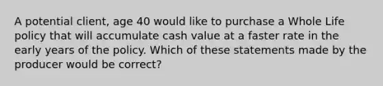 A potential client, age 40 would like to purchase a Whole Life policy that will accumulate cash value at a faster rate in the early years of the policy. Which of these statements made by the producer would be correct?