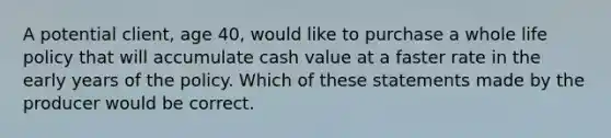 A potential client, age 40, would like to purchase a whole life policy that will accumulate cash value at a faster rate in the early years of the policy. Which of these statements made by the producer would be correct.