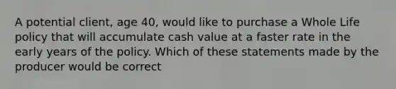 A potential client, age 40, would like to purchase a Whole Life policy that will accumulate cash value at a faster rate in the early years of the policy. Which of these statements made by the producer would be correct