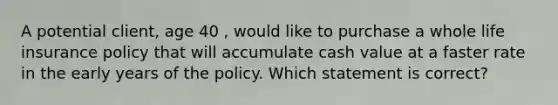 A potential client, age 40 , would like to purchase a whole life insurance policy that will accumulate cash value at a faster rate in the early years of the policy. Which statement is correct?