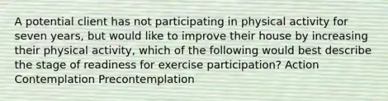 A potential client has not participating in physical activity for seven years, but would like to improve their house by increasing their physical activity, which of the following would best describe the stage of readiness for exercise participation? Action Contemplation Precontemplation