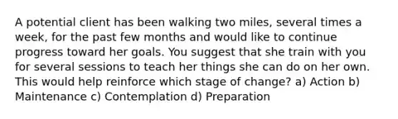 A potential client has been walking two miles, several times a week, for the past few months and would like to continue progress toward her goals. You suggest that she train with you for several sessions to teach her things she can do on her own. This would help reinforce which stage of change? a) Action b) Maintenance c) Contemplation d) Preparation