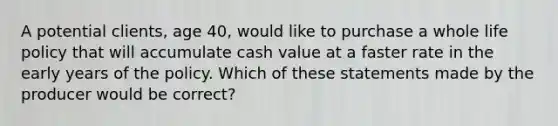 A potential clients, age 40, would like to purchase a whole life policy that will accumulate cash value at a faster rate in the early years of the policy. Which of these statements made by the producer would be correct?