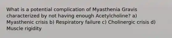 What is a potential complication of Myasthenia Gravis characterized by not having enough Acetylcholine? a) Myasthenic crisis b) Respiratory failure c) Cholinergic crisis d) Muscle rigidity