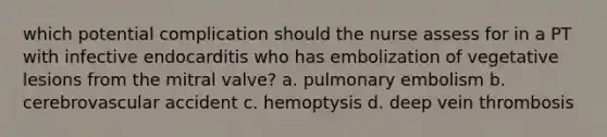 which potential complication should the nurse assess for in a PT with infective endocarditis who has embolization of vegetative lesions from the mitral valve? a. pulmonary embolism b. cerebrovascular accident c. hemoptysis d. deep vein thrombosis