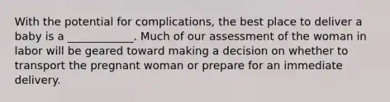 With the potential for complications, the best place to deliver a baby is a ____________. Much of our assessment of the woman in labor will be geared toward making a decision on whether to transport the pregnant woman or prepare for an immediate delivery.