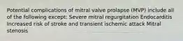 Potential complications of mitral valve prolapse (MVP) include all of the following except: Severe mitral regurgitation Endocarditis Increased risk of stroke and transient ischemic attack Mitral stenosis