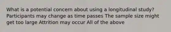 What is a potential concern about using a longitudinal study? Participants may change as time passes The sample size might get too large Attrition may occur All of the above