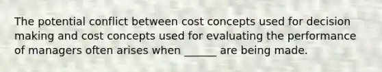 The potential conflict between cost concepts used for decision making and cost concepts used for evaluating the performance of managers often arises when ______ are being made.