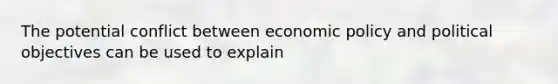 The potential conflict between economic policy and political objectives can be used to explain