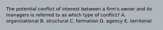 The potential conflict of interest between a firm's owner and its managers is referred to as which type of conflict? A. organizational B. structural C. formation D. agency E. territorial