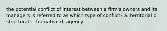 the potential conflict of interest between a firm's owners and its managers is referred to as which type of conflict? a. territorial b. structural c. formative d. agency