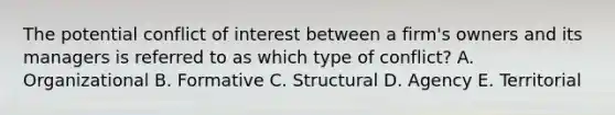 The potential conflict of interest between a firm's owners and its managers is referred to as which type of conflict? A. Organizational B. Formative C. Structural D. Agency E. Territorial