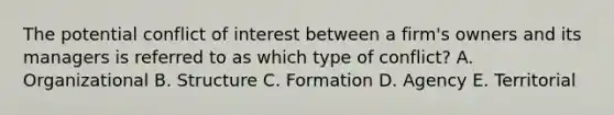 The potential conflict of interest between a firm's owners and its managers is referred to as which type of conflict? A. Organizational B. Structure C. Formation D. Agency E. Territorial