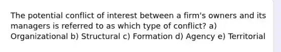 The potential conflict of interest between a firm's owners and its managers is referred to as which type of conflict? a) Organizational b) Structural c) Formation d) Agency e) Territorial