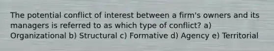 The potential conflict of interest between a firm's owners and its managers is referred to as which type of conflict? a) Organizational b) Structural c) Formative d) Agency e) Territorial