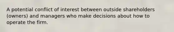 A potential conflict of interest between outside shareholders (owners) and managers who make decisions about how to operate the firm.