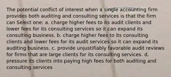 The potential conflict of interest when a single accounting firm provides both auditing and consulting services is that the firm can Select one: a. charge higher fees to its audit clients and lower fees for its consulting services so it can expand its consulting business. b. charge higher fees to its consulting clients and lower fees for its audit services so it can expand its auditing business. c. provide unjustifiably favorable audit reviews for firms that are large clients for its consulting services. d. pressure its clients into paying high fees for both auditing and consulting services