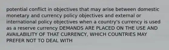 potential conflict in objectives that may arise between domestic monetary and currency policy objectives and external or international policy objectives when a country's currency is used as a reserve currency DEMANDS ARE PLACED ON THE USE AND AVAILABILITY OF THAT CURRENCY, WHICH COUNTRIES MAY PREFER NOT TO DEAL WITH