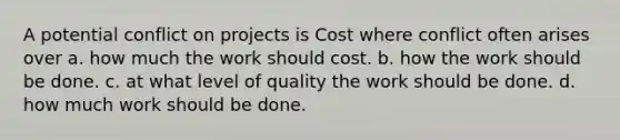 A potential conflict on projects is Cost where conflict often arises over a. how much the work should cost. b. how the work should be done. c. at what level of quality the work should be done. d. how much work should be done.