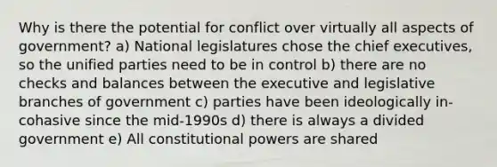 Why is there the potential for conflict over virtually all aspects of government? a) National legislatures chose the chief executives, so the unified parties need to be in control b) there are no checks and balances between the executive and legislative branches of government c) parties have been ideologically in-cohasive since the mid-1990s d) there is always a divided government e) All constitutional powers are shared