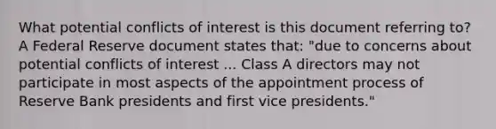 What potential conflicts of interest is this document referring​ to? A Federal Reserve document states​ that: "due to concerns about potential conflicts of interest ... Class A directors may not participate in most aspects of the appointment process of Reserve Bank presidents and first vice presidents."