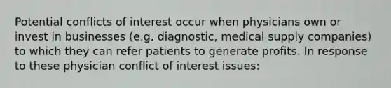 Potential conflicts of interest occur when physicians own or invest in businesses (e.g. diagnostic, medical supply companies) to which they can refer patients to generate profits. In response to these physician conflict of interest issues: