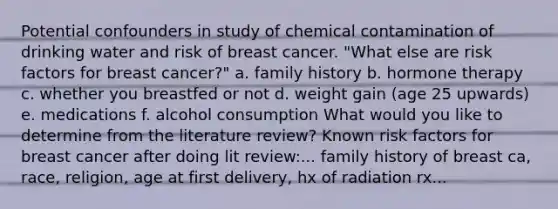 Potential confounders in study of chemical contamination of drinking water and risk of breast cancer. "What else are risk factors for breast cancer?" a. family history b. hormone therapy c. whether you breastfed or not d. weight gain (age 25 upwards) e. medications f. alcohol consumption What would you like to determine from the literature review? Known risk factors for breast cancer after doing lit review:... family history of breast ca, race, religion, age at first delivery, hx of radiation rx...