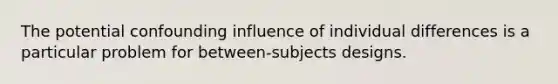 The potential confounding influence of individual differences is a particular problem for between-subjects designs.