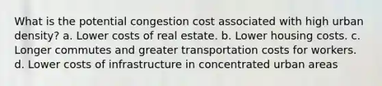 What is the potential congestion cost associated with high urban density? a. Lower costs of real estate. b. Lower housing costs. c. Longer commutes and greater transportation costs for workers. d. Lower costs of infrastructure in concentrated urban areas