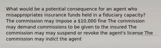 What would be a potential consequence for an agent who misappropriates insurance funds held in a fiduciary capacity? The commission may impose a 10,000 fine The commission may demand commissions to be given to the insured The commission may may suspend or revoke the agent's license The commission may indict the agent