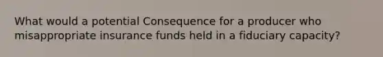 What would a potential Consequence for a producer who misappropriate insurance funds held in a fiduciary capacity?