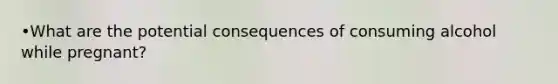 •What are the potential consequences of consuming alcohol while pregnant?