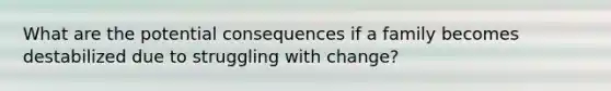 What are the potential consequences if a family becomes destabilized due to struggling with change?