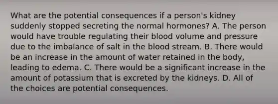 What are the potential consequences if a person's kidney suddenly stopped secreting the normal hormones? A. The person would have trouble regulating their blood volume and pressure due to the imbalance of salt in the blood stream. B. There would be an increase in the amount of water retained in the body, leading to edema. C. There would be a significant increase in the amount of potassium that is excreted by the kidneys. D. All of the choices are potential consequences.