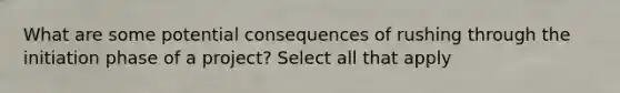 What are some potential consequences of rushing through the initiation phase of a project? Select all that apply