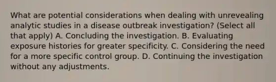 What are potential considerations when dealing with unrevealing analytic studies in a disease outbreak investigation? (Select all that apply) A. Concluding the investigation. B. Evaluating exposure histories for greater specificity. C. Considering the need for a more specific control group. D. Continuing the investigation without any adjustments.